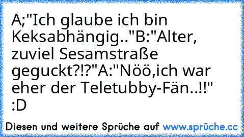 A;"Ich glaube ich bin Keksabhängig.."
B:"Alter, zuviel Sesamstraße geguckt?!?"
A:"Nöö,ich war eher der Teletubby-Fän..!!" :D