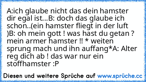 A:ich glaube nicht das dein hamster dir egal ist...
B: doch das glaube ich schon..
(ein hamster fliegt in der luft )
B: oh mein gott ! was hast du getan ? mein armer hamster !! * weiten sprung mach und ihn auffang*
A: Alter reg dich ab ! das war nur ein stoffhamster :P