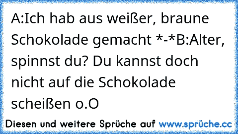 A:Ich hab aus weißer, braune Schokolade gemacht *-*
B:Alter, spinnst du? Du kannst doch nicht auf die Schokolade scheißen o.O