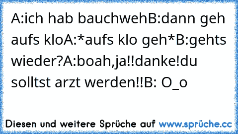 A:ich hab bauchweh
B:dann geh aufs klo
A:*aufs klo geh*
B:gehts wieder?
A:boah,ja!!danke!du solltst arzt werden!!
B: O_o