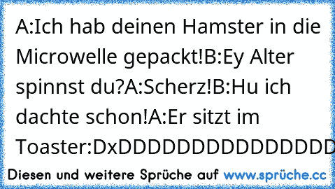 A:Ich hab deinen Hamster in die Microwelle gepackt!
B:Ey Alter spinnst du?
A:Scherz!
B:Hu ich dachte schon!
A:Er sitzt im Toaster:D
xDDDDDDDDDDDDDDDDDDDDDDDDDDDDDDDD