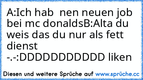 A:Ich hab  nen neuen job bei mc donalds
B:Alta du weis das du nur als fett dienst -.-
:DDDDDDDDDDD liken