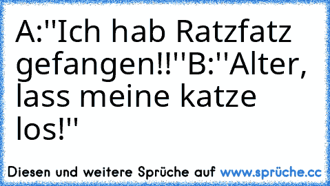 A:''Ich hab Ratzfatz gefangen!!''
B:''Alter, lass meine katze los!''