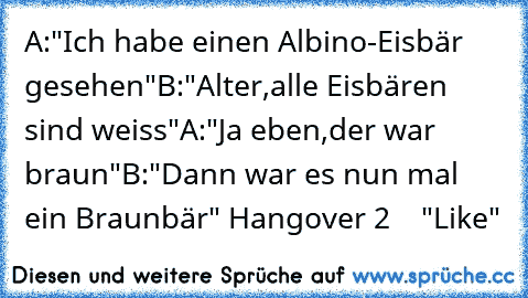 A:"Ich habe einen Albino-Eisbär gesehen"
B:"Alter,alle Eisbären sind weiss"
A:"Ja eben,der war braun"
B:"Dann war es nun mal ein Braunbär"
♥ Hangover 2 ♥   "Like"