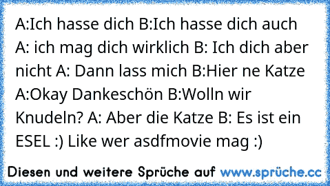 A:Ich hasse dich
 B:Ich hasse dich auch
 A: ich mag dich wirklich
 B: Ich dich aber nicht
 A: Dann lass mich
 B:Hier ne Katze
 A:Okay Dankeschön
 B:Wolln wir Knudeln?
 A: Aber die Katze
 B: Es ist ein ESEL :) 
Like wer asdfmovie mag :)