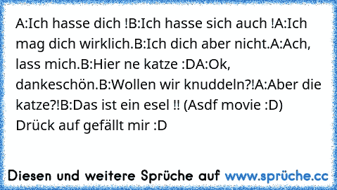 A:Ich hasse dich !
B:Ich hasse sich auch !
A:Ich mag dich wirklich.
B:Ich dich aber nicht.
A:Ach, lass mich.
B:Hier ne katze :D
A:Ok, dankeschön.
B:Wollen wir knuddeln?!
A:Aber die katze?!
B:Das ist ein esel !! 
(Asdf movie :D) Drück auf gefällt mir :D