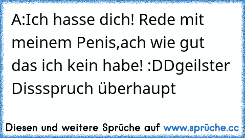 A:Ich hasse dich! Rede mit meinem Penis,ach wie gut das ich kein habe! :DD
geilster Dissspruch überhaupt