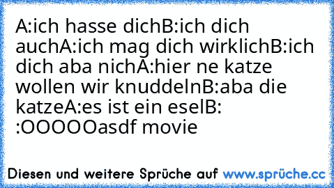 A:ich hasse dich
B:ich dich auch
A:ich mag dich wirklich
B:ich dich aba nich
A:hier ne katze wollen wir knuddeln
B:aba die katze
A:es ist ein esel
B: :OOOOO
asdf movie ♥