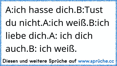 A:ich hasse dich.
B:Tust du nicht.
A:ich weiß.
B:ich liebe dich.
A: ich dich auch.
B: ich weiß.