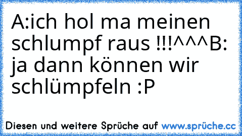 A:ich hol ma meinen schlumpf raus !!!^^^
B: ja dann können wir schlümpfeln :P