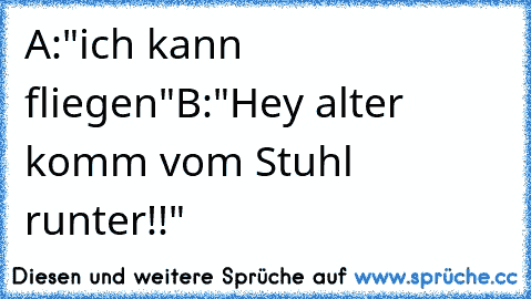 A:"ich kann fliegen"
B:"Hey alter komm vom Stuhl runter!!"