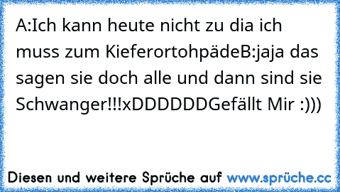 A:Ich kann heute nicht zu dia ich muss zum Kieferortohpäde
B:jaja das sagen sie doch alle und dann sind sie Schwanger!!!
xDDDDDD
Gefällt Mir :)))