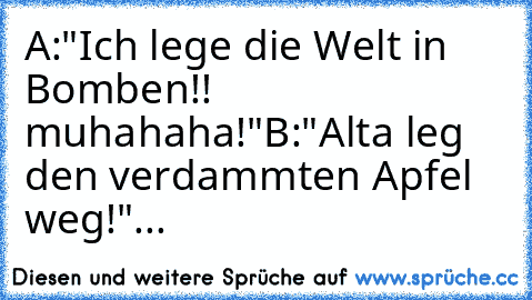 A:"Ich lege die Welt in Bomben!! muhahaha!"
B:"Alta leg den verdammten Apfel weg!"...