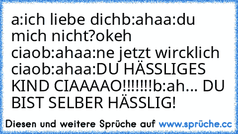 a:ich liebe dich
b:aha
a:du mich nicht?okeh ciao
b:aha
a:ne jetzt wircklich ciao
b:aha
a:DU HÄSSLIGES KIND CIAAAAO!!!!!!!
b:ah... DU BIST SELBER HÄSSLIG!