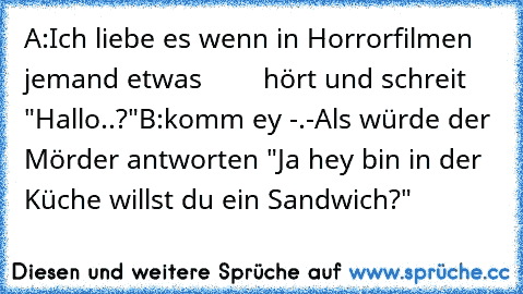 A:Ich liebe es wenn in Horrorfilmen jemand etwas        hört und schreit "Hallo..?"
B:komm ey -.-
Als würde der Mörder antworten "Ja hey bin in der Küche willst du ein Sandwich?"