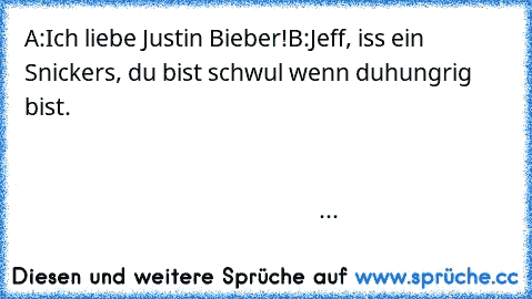 A:Ich liebe Justin Bieber!
B:Jeff, iss ein Snickers, du bist schwul wenn du
hungrig bist.                                                                                                                                                                                                                                                                                                                       ...