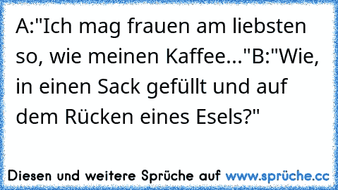 A:"Ich mag frauen am liebsten so, wie meinen Kaffee..."
B:"Wie, in einen Sack gefüllt und auf dem Rücken eines Esels?"