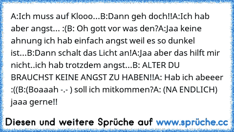 A:Ich muss auf Klooo...
B:Dann geh doch!!
A:Ich hab aber angst... :(
B: Oh gott vor was den?
A:Jaa keine ahnung ich hab einfach angst weil es so dunkel ist...
B:Dann schalt das Licht an!
A:Jaa aber das hilft mir nicht..ich hab trotzdem angst...
B: ALTER DU BRAUCHST KEINE ANGST ZU HABEN!!
A: Hab ich abeeer :((
B:(Boaaah -.- ) soll ich mitkommen?
A: (NA ENDLICH) jaaa gerne!!