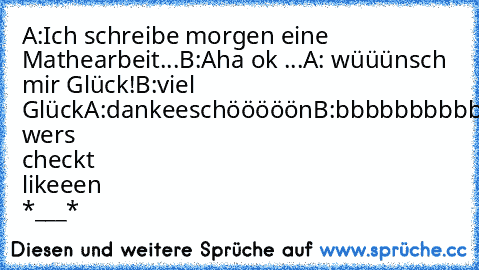 A:Ich schreibe morgen eine Mathearbeit...
B:Aha ok ...
A: wüüünsch mir Glück!
B:viel Glück
A:dankeeschööööön
B:bbbbbbbbbbiiiiiiiiiiittttttttttitteneeeeeeeee 
wers checkt likeeen *___*