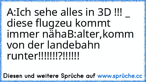 A:Ich sehe alles in 3D !!! °_°  diese flugzeu kommt immer näha
B:alter,komm von der landebahn runter!!!!!!!?!!!!!!