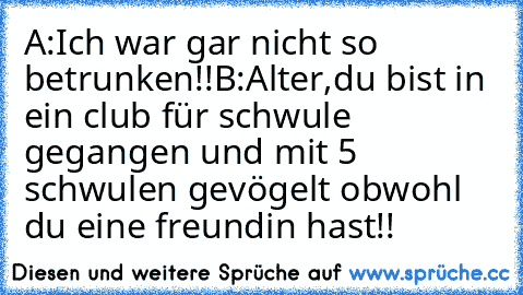 A:Ich war gar nicht so betrunken!!
B:Alter,du bist in ein club für schwule gegangen und mit 5 schwulen gevögelt obwohl du eine freundin hast!!