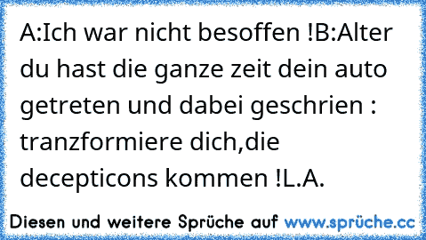 A:Ich war nicht besoffen !
B:Alter du hast die ganze zeit dein auto getreten und dabei geschrien : tranzformiere dich,die decepticons kommen !
L.A.