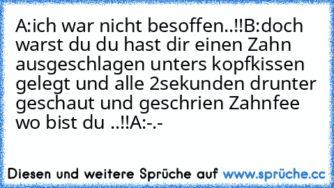 A:ich war nicht besoffen..!!
B:doch warst du du hast dir einen Zahn ausgeschlagen unters kopfkissen gelegt und alle 2sekunden drunter geschaut und geschrien Zahnfee wo bist du ..!!
A:-.-