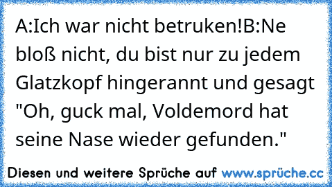 A:Ich war nicht betruken!
B:Ne bloß nicht, du bist nur zu jedem Glatzkopf hingerannt und gesagt "Oh, guck mal, Voldemord hat seine Nase wieder gefunden."