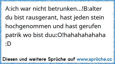 A:ich war nicht betrunken...!
B:alter du bist rausgerant, hast jeden stein hochgenommen und hast gerufen patrik wo bist duu:O!
hahahahahaha :D