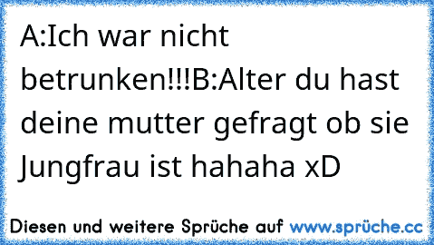 A:Ich war nicht betrunken!!!
B:Alter du hast deine mutter gefragt ob sie Jungfrau ist 
hahaha xD