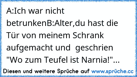 A:Ich war nicht betrunken
B:Alter,du hast die Tür von meinem Schrank aufgemacht und  geschrien "Wo zum Teufel ist Narnia!"...