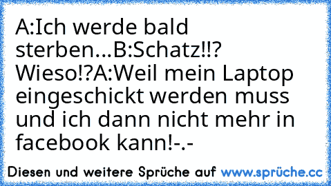 A:Ich werde bald sterben...
B:Schatz!!? Wieso!?
A:Weil mein Laptop eingeschickt werden muss und ich dann nicht mehr in facebook kann!-.-