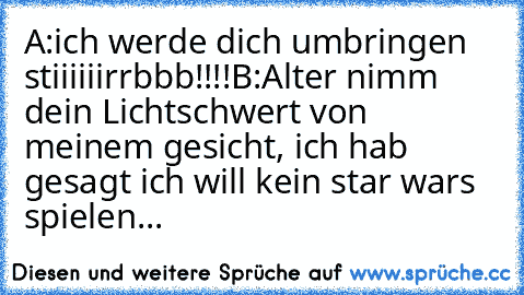 A:ich werde dich umbringen stiiiiiirrbbb!!!!
B:Alter nimm dein Lichtschwert von meinem gesicht, ich hab gesagt ich will kein star wars spielen...