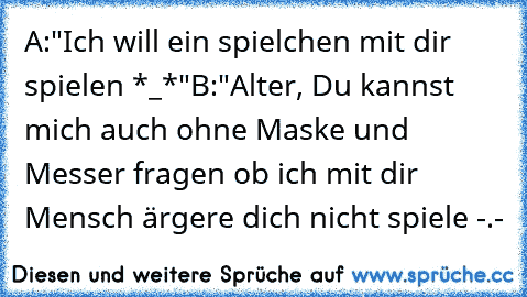 A:"Ich will ein spielchen mit dir spielen *_*"
B:"Alter, Du kannst mich auch ohne Maske und Messer fragen ob ich mit dir Mensch ärgere dich nicht spiele -.-