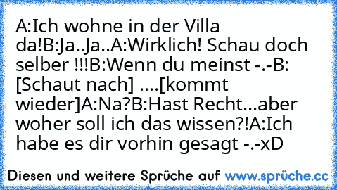 A:Ich wohne in der Villa da!
B:Ja..Ja..
A:Wirklich! Schau doch selber !!!
B:Wenn du meinst -.-
B: [Schaut nach] ....[kommt wieder]
A:Na?
B:Hast Recht...aber woher soll ich das wissen?!
A:Ich habe es dir vorhin gesagt -.-
xD