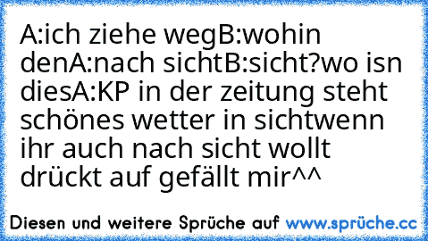 A:ich ziehe weg
B:wohin den
A:nach sicht
B:sicht?wo isn dies
A:KP in der zeitung steht schönes wetter in sicht
wenn ihr auch nach sicht wollt drückt auf gefällt mir
^^