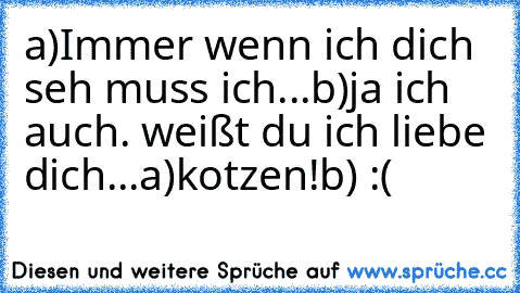 a)Immer wenn ich dich seh muss ich...
b)ja ich auch. weißt du ich liebe dich...
a)kotzen!
b) :(