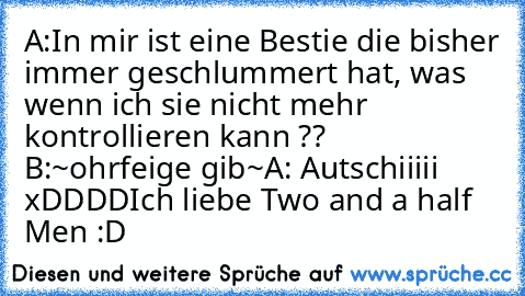 A:In mir ist eine Bestie die bisher immer geschlummert hat, was wenn ich sie nicht mehr kontrollieren kann ?? B:~ohrfeige gib~
A: Autschiiiii xDDDD
Ich liebe Two and a half Men :D