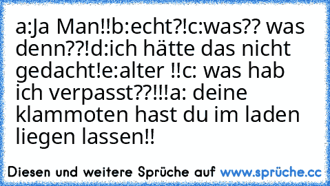 a:Ja Man!!
b:echt?!
c:was?? was denn??!
d:ich hätte das nicht gedacht!
e:alter !!
c: was hab ich verpasst??!!!
a: deine klammoten hast du im laden liegen lassen!!