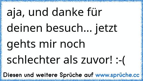 aja, und danke für deinen besuch... jetzt gehts mir noch schlechter als zuvor! :-(