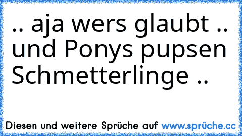 .. aja wers glaubt .. und Ponys pupsen Schmetterlinge ..