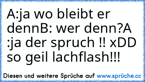 A:ja wo bleibt er denn
B: wer denn?
A :ja der spruch !! 
xDD so geil lachflash!!!