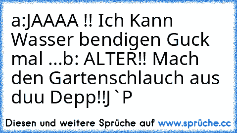 a:JAAAA !! Ich Kann Wasser bendigen Guck mal ...
b: ALTER!! Mach den Gartenschlauch aus duu Depp!!
J`P♥