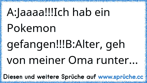 A:Jaaaa!!!Ich hab ein Pokemon gefangen!!!
B:Alter, geh von meiner Oma runter...