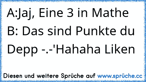 A:Jaj, Eine 3 in Mathe ♥
B: Das sind Punkte du Depp -.-'
Hahaha Liken ♥