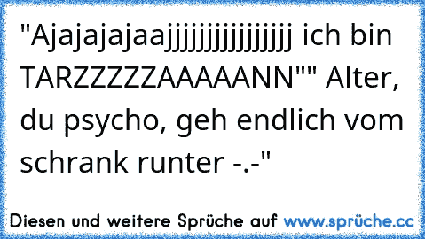 "Ajajajajaajjjjjjjjjjjjjjjj ich bin TARZZZZZAAAAANN"
" Alter, du psycho, geh endlich vom schrank runter -.-"