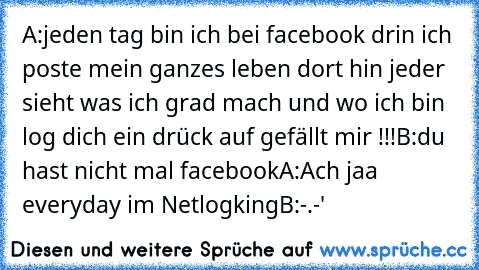 A:jeden tag bin ich bei facebook drin ich poste mein ganzes leben dort hin jeder sieht was ich grad mach und wo ich bin log dich ein drück auf gefällt mir !!!
B:du hast nicht mal facebook
A:Ach jaa everyday im Netlogking
B:-.-'