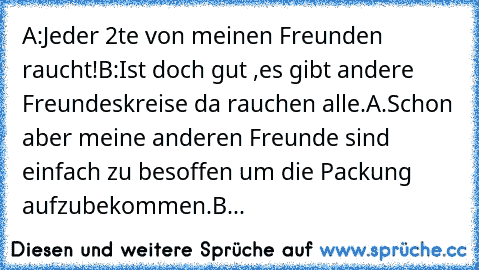 A:Jeder 2te von meinen Freunden raucht!
B:Ist doch gut ,es gibt andere Freundeskreise da rauchen alle.
A.Schon aber meine anderen Freunde sind einfach zu besoffen um die Packung aufzubekommen.
B...