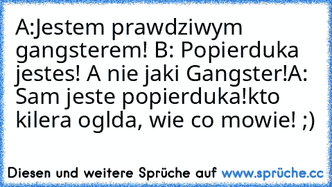 A:Jestem prawdziwym gangsterem! 
B: Popierdułka jestes! A nie jakiś Gangster!
A: Sam jesteś popierdułka!
kto kilera oglądał, wie co mowie! ;)