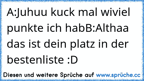 A:Juhuu kuck mal wiviel punkte ich hab
B:Althaa das ist dein platz in der bestenliste :D